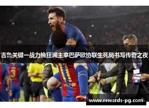 吉鲁关键一战力挽狂澜主宰巴萨欧协联生死局书写传奇之夜