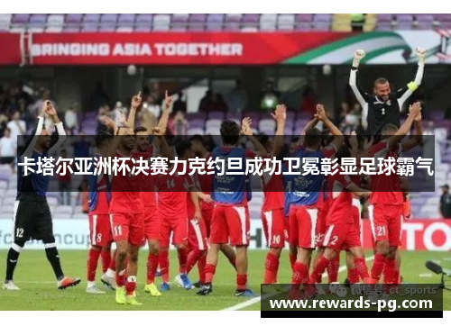 卡塔尔亚洲杯决赛力克约旦成功卫冕彰显足球霸气