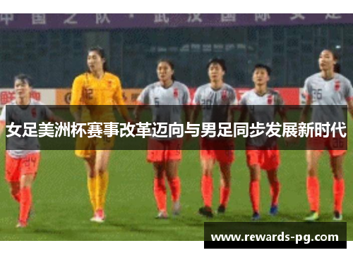 女足美洲杯赛事改革迈向与男足同步发展新时代 女足美洲杯赛事改革迈向与男足同步发展新时代