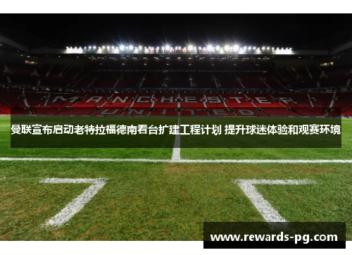 曼联宣布启动老特拉福德南看台扩建工程计划 提升球迷体验和观赛环境